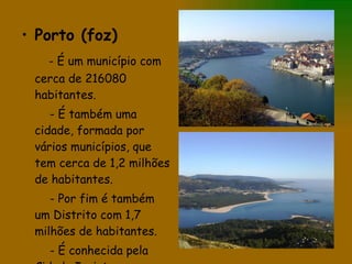 Porto (foz) - É um município com cerca de 216080 habitantes. - É também uma cidade, formada por vários municípios, que tem cerca de 1,2 milhões de habitantes. - Por fim é também um Distrito com 1,7 milhões de habitantes. - É conhecida pela Cidade Invicta. 