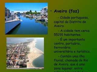Aveiro (foz) - Cidade portuguesa, capital do Distrito de Aveiro. - A cidade tem cerca 55291 habitantes. - É um importante centro, portuário, ferroviário, universitário e turístico. - Contém uma ilha fluvial, chamada de Ria de Aveiro, que é uma zona lagunar, entre salinas e locais de água. 