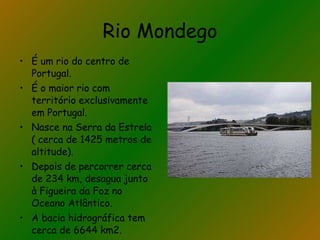Rio Mondego É um rio do centro de Portugal. É o maior rio com território exclusivamente em Portugal. Nasce na Serra da Estrela ( cerca de 1425 metros de altitude). Depois de percorrer cerca de 234 km, desagua junto à Figueira da Foz no Oceano Atlântico. A bacia hidrográfica tem cerca de 6644 km2. 