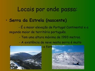 Locais por onde passa: Serra da Estrela (nascente) - É a maior elevação de Portugal Continental e a segunda maior de território português. - Tem uma altura máxima de 1993 metros. - A existência de neve nesta serra é muito frequente, provocando a formação de nevoeiro. 