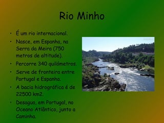 Rio Minho É um rio internacional. Nasce, em Espanha, na Serra da Meira (750 metros de altitude). Percorre 340 quilómetros. Serve de fronteira entre Portugal e Espanha. A bacia hidrográfica é de 22500 km2. Desagua, em Portugal, no Oceano Atlântico, junto a Caminha. 