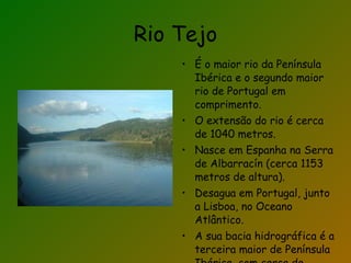 Rio Tejo É o maior rio da Península Ibérica e o segundo maior rio de Portugal em comprimento. O extensão do rio é cerca de 1040 metros. Nasce em Espanha na Serra de Albarracín (cerca 1153 metros de altura). Desagua em Portugal, junto a Lisboa, no Oceano Atlântico. A sua bacia hidrográfica é a terceira maior de Península Ibérica, com cerca de 80600 km2 de área. 