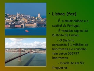 Lisboa (foz) - É  a maior cidade e a capital de Portugal. - É também capital do Distrito de Lisboa. - O Distrito apresenta 2,1 milhões de habitantes e o concelho tem cerca 556797 habitantes. - Divide-se em 53 freguesias.  