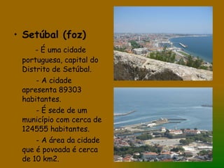 Setúbal (foz) - É uma cidade portuguesa, capital do Distrito de Setúbal. - A cidade apresenta 89303 habitantes. - É sede de um município com cerca de 124555 habitantes. - A área da cidade que é povoada é cerca de 10 km2.  
