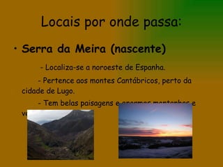 Locais por onde passa: Serra da Meira (nascente) - Localiza-se a noroeste de Espanha. - Pertence aos montes Cantábricos, perto da cidade de Lugo. - Tem belas paisagens e enormes montanhas e vegetações. 