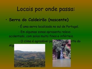 Locais por onde passa: Serra do Caldeirão (nascente) - É uma serra localizada no sul de Portugal. - Em algumas zonas apresenta relevo acidentado, com solos muito finos e inférteis. - O clima é agradável por se situar perto do Algarve. 