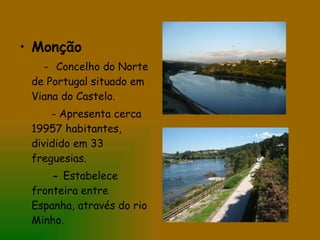 Monção -   Concelho do Norte de Portugal situado em Viana do Castelo.  - Apresenta cerca 19957 habitantes, dividido em 33 freguesias. -  Estabelece fronteira entre Espanha, através do rio Minho. 