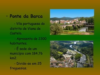 Ponte da Barca - Vila portuguesa do distrito de Viana de Castelo. - Apresenta de 2300 habitantes. - É sede de um município com 184,76 km2. - Divide-se em 25 freguesias. 