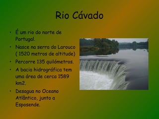 Rio Cávado É um rio do norte de Portugal. Nasce na serra do Larouco ( 1520 metros de altitude) Percorre 135 quilómetros. A bacia hidrográfica tem uma área de cerca 1589 km2. Desagua no Oceano Atlântico, junto a Esposende. 