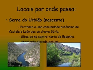 Locais por onde passa: Serra do Urbião (nascente) - Pertence a uma comunidade autónoma de Castela e Leão que se chama Sória. - Situa-se no centro-norte de Espanha. - Apresenta elevado declive 