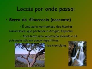 Locais por onde passa: Serra de Albarracín (nascente) - É uma zona montanhosa dos Montes Universales, que pertence a Aragão, Espanha. - Apresenta uma vegetação elevada e as paisagens são um pouco repetitivas. - Divide-se em muitos municípios. 