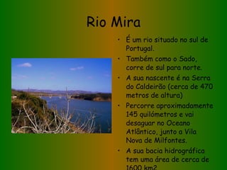 Rio Mira É um rio situado no sul de Portugal. Também como o Sado, corre de sul para norte. A sua nascente é na Serra do Caldeirão (cerca de 470 metros de altura) Percorre aproximadamente 145 quilómetros e vai desaguar no Oceano Atlântico, junto a Vila Nova de Milfontes. A sua bacia hidrográfica tem uma área de cerca de 1600 km2. 
