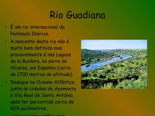 Rio Guadiana É um rio internacional da Península Ibérica. A nascente deste rio não é muito bem definida mas provavelmente é nas Lagoas de la Ruidera, na serra de Alcaraz, em Espanha (cerca de 1700 metros de altitude) Desagua no Oceano Atlântico, junto ás cidades de Ayamonte e Vila Real de Santo António, após ter percorrido cerca de 829 quilómetros. A bacia hidrográfica tem 72100 km2 de área. 