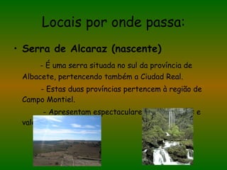 Locais por onde passa: Serra de Alcaraz (nascente) - É uma serra situada no sul da província de Albacete, pertencendo também a Ciudad Real. - Estas duas províncias pertencem à região de Campo Montiel. - Apresentam espectaculares desfiladeiros e vales férteis. 