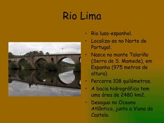 Rio Lima Rio luso-espanhol. Localiza-se no Norte de Portugal. Nasce no monte Talariño (Serra de S. Mamede), em Espanha (975 metros de altura). Percorre 108 quilómetros. A bacia hidrográfica tem uma área de 2480 km2. Desagua no Oceano Atlântico, junto a Viana do Castelo. 