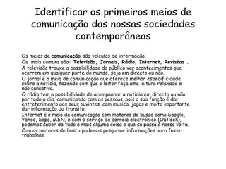 Identificar os primeiros meios de comunicação das nossas sociedades contemporâneasOs meios de comunicação são veículosde informação.Os  mais comuns são: Televisão, Jornais, Rádio, Internet, Revistas .A televisão trouxe a possibilidade do público ver acontecimentos que ocorrem em qualquer parte do mundo, seja em directo ou não. O jornal é o meio de comunicação que oferece melhor especificidade sobre a notícia, fazendo com que o leitor faça uma leitura relaxada e não cansativa.O rádio tem a possibilidade de acompanhar a noticia em directo ou não, por todo o dia, comunicando com as pessoas. pois a sua função é dar entretenimento aos seus ouvintes, com musica, jogos e muito importante  dar informação do transito.Internet é o meio de comunicação com motores de busca como Google, Yahoo, Sapo, MSN, e com o serviço de correio electrónico (Outlook), podemos saber de tudo e mais alguma coisa o que se passa á nossa volta.Com os motores de busca podemos pesquisar informações para fazer trabalhos.