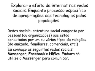 Explorar o efeito da internet nas redes sociais. Enquanto processo especifico de apropriações das tecnologias pelas populações.Redes sociais: estrutura social composta por pessoas (ou organizações) que estão conectadas por um ou vários tipos de relações (de amizade, familiares, comerciais, etc.)Eu conheço as seguintes redes sociais: Messenger, Facebook e Hifive. Embora só utilize o Messenger para comunicar.