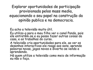 Explorar oportunidades de participação provisionada pelos mass media, equacionando o seu papel na construção da opinião publica e na democracia.Eu acho a televisão muito útil.Eu utilizo-a para o meu filho ver o canal Panda, pois ele entretêm-se e eu posso fazer outras coisas da casa, e os trabalhos do curso.A televisão cria oportunidades para ele, ao ver os desenhos interactivos ele reage aos sons, aprende palavras novas, jogos novos e diverte-se vendo e aprendendo.Há quem utilize a televisão como meio de informação eu não o faço.