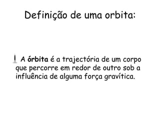 Definição de uma orbita:A órbita é a trajectória deum corpo que percorre em redor de outro sob a influência de alguma força gravítica.Orbita geo-sincrona:Uma órbita é considerada geo-síncrona quando a sua rotação acompanha exactamente a rotação da Terra. Orbita geostacionária:Uma órbita é considerada geoestacionária quando esta órbita é circular e se processa exactamente sobre o equador da terra , nos pontos delatitudezero e a sua rotação acompanha exactamente a rotação da Terra.Orbita polar:Um satélite em órbita polar passa sobre ambos os pólos do planeta. Dessa forma, essa órbita tem uma inclinação igual ou próxima a 90 graus em relação ao equador.Orbita equatorial:Uma órbita equatorial acontece quando a trajectória feita por um satélite de comunicações, quando passa em torno da Terra, está no mesmo plano da linha do equador.Orbita hélio-síncrona:A órbita hélio-síncrona é um caso particular de uma quase orbita polar. O satélite viaja do pólo norte para o pólo sul e vice-versa, mas o seu plano de orbita é sempre fixo para um observador que esteja postado no Sol. Assim o satélite sempre passa aproximadamente sobre o mesmo ponto da superfície da Terra todos os dias na mesma hora. Desta forma ele pode transmitir todos os dados colectados para uma antena fixa terrestre, durante suas órbitas.Orbita apoastro:Apoastro é o ponto da orbita de um corpo celeste ou de uma nave espacial em que ele se encontra mais distante do astro em torno do qual gravita.Orbita periastro:Periastro é o ponto da orbita de um corpo celeste ou de uma nave espacial, em que ele se encontra mais próximo do astro em torno do qual gravita.Satélite:AMAZONIA 2