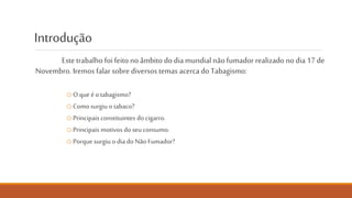 Introdução e Índice
Este trabalho foi feito no âmbito do Dia mundial do Não
Fumador (17 de novembro).
o O que é o tabagismo? – pág. 3
o Como surgiu o tabaco? – pág. 4
o Principais constituintes do cigarro. – pág. 5 e 6
o Principais motivos do seu consumo. – pág. 7
o Porque surgiu o Dia mundial do Não Fumador? – pág. 8
NÃO FUMES. CUIDA DO PULMÃO.
 