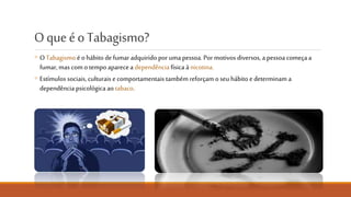 O que é o Tabagismo?
◦ O Tabagismo é o hábito de fumar adquirido por uma pessoa. Por
motivos diversos, a pessoa começa a fumar, mas com o tempo
aparece a dependência à nicotina.
◦ Estímulos sociais, culturais e comportamentais também reforçam o
seu hábito e determinam a dependência psicológica ao tabaco.
NÃO FUMES. CUIDA DO PULMÃO
 