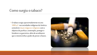 Como surgiu o tabaco?
◦ O tabaco surgiu aproximadamente
no ano 1000 a.C. nas sociedades
indígenas da América Central em
rituais mágicos e religiosos com o
objetivo de purificar, contemplar,
proteger e fortalecer os guerreiros,
além de acreditarem que o mesmo
tinha o poder de prever o futuro.
NÃO FUMES. CUIDA DO PULMÃO.
 