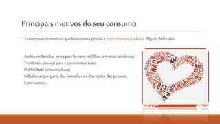 Principais motivos do seu consumo
◦ Existem vários motivos que levam uma pessoa a experimentar o
tabaco. Alguns deles são:
◦ Ambiente familiar, se os pais fumam,
os filhos têm também essa tendência;
◦ Tendência pessoal para experimentar
tudo;
◦ Publicidade sobre o tabaco;
◦ Influências por parte dos fumadores
e dos ídolos das pessoas;
◦ Entre outros…
NÃO FUMES. CUIDA DO PULMÃO.
 