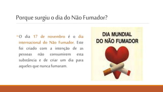 Porque surgiu o dia mundial
do Não Fumador?
◦ O dia 17 de novembro é o dia
mundial do Não Fumador. Este
foi criado com a intenção de as
pessoas não consumirem esta
substância e de criar um dia para
aqueles que nunca fumaram.
NÃO FUMES. CUIDA DO PULMÃO.
 