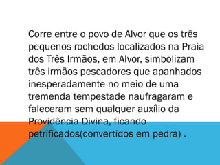 Corre entre o povo de Alvor que os três
pequenos rochedos localizados na Praia
dos Três Irmãos, em Alvor, simbolizam
três irmãos pescadores que apanhados
inesperadamente no meio de uma
tremenda tempestade naufragaram e
faleceram sem qualquer auxílio da
Providência Divina, ficando
petrificados(convertidos em pedra) .
 