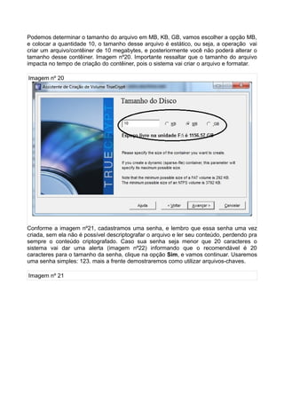 Podemos determinar o tamanho do arquivo em MB, KB, GB, vamos escolher a opção MB,
e colocar a quantidade 10, o tamanho desse arquivo é estático, ou seja, a operação vai
criar um arquivo/contêiner de 10 megabytes, e posteriormente você não poderá alterar o
tamanho desse contêiner. Imagem nº20. Importante ressaltar que o tamanho do arquivo
impacta no tempo de criação do contêiner, pois o sistema vai criar o arquivo e formatar.

Imagem nº 20




Conforme a imagem nº21, cadastramos uma senha, e lembro que essa senha uma vez
criada, sem ela não é possível descriptografar o arquivo e ler seu conteúdo, perdendo pra
sempre o conteúdo criptografado. Caso sua senha seja menor que 20 caracteres o
sistema vai dar uma alerta (imagem nº22) informando que o recomendável é 20
caracteres para o tamanho da senha, clique na opção Sim, e vamos continuar. Usaremos
uma senha simples: 123. mais a frente demostraremos como utilizar arquivos-chaves.

Imagem nº 21
 