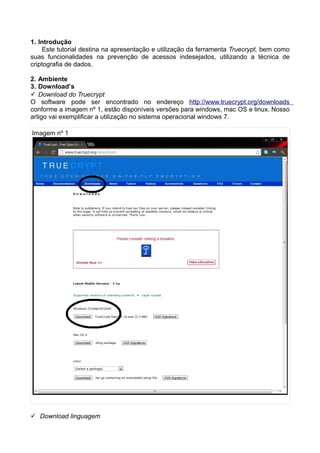 1. Introdução
    Este tutorial destina na apresentação e utilização da ferramenta Truecrypt, bem como
suas funcionalidades na prevenção de acessos indesejados, utilizando a técnica de
criptografia de dados.

2. Ambiente
3. Download’s
 Download do Truecrypt
O software pode ser encontrado no endereço http://www.truecrypt.org/downloads
conforme a imagem nº 1, estão disponíveis versões para windows, mac OS e linux. Nosso
artigo vai exemplificar a utilização no sistema operacional windows 7.

Imagem nº 1




 Download linguagem
 