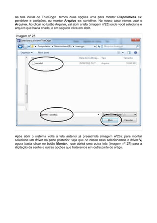 na tela inicial do TrueCrypt temos duas opções uma para montar Dispositivos ex:
pendriver e partições, ou montar Arquivo ex: contêiner. No nosso caso vamos usar o
Arquivo. Ao clicar no botão Arquivo, vai abrir a tela (imagem nº25) onde você seleciona o
arquivo que havia criado, e em seguida clica em abrir.

Imagem nº 25




Após abrir o sistema volta a tela anterior já preenchida (imagem nº26), para montar
selecione um driver na parte posterior, veja que no nosso caso selecionamos o driver V,
agora basta clicar no botão Montar, que abrirá uma outra tela (imagem nº 27) para a
digitação da senha e outras opções que trataremos em outra parte do artigo.
 