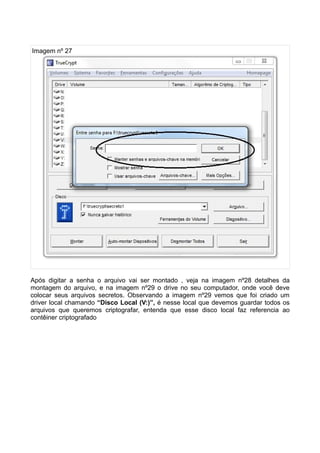Imagem nº 27




Após digitar a senha o arquivo vai ser montado , veja na imagem nº28 detalhes da
montagem do arquivo, e na imagem nº29 o drive no seu computador, onde você deve
colocar seus arquivos secretos. Observando a imagem nº29 vemos que foi criado um
driver local chamando “Disco Local (V:)”, é nesse local que devemos guardar todos os
arquivos que queremos criptografar, entenda que esse disco local faz referencia ao
contêiner criptografado
 