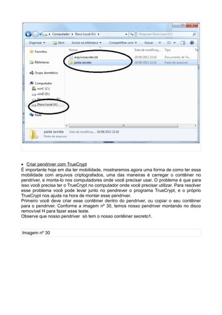 • Criar pendriver com TrueCrypt
É importante hoje em dia ter mobilidade, mostraremos agora uma forma de como ter essa
mobilidade com arquivos criptografados, uma das maneiras é carregar o contêiner no
pendriver, e monta-lo nos computadores onde você precisar usar. O problema é que para
isso você precisa ter o TrueCrypt no computador onde você precisar utilizar. Para resolver
esse problema você pode levar junto no pendrever o programa TrueCrypt, e o próprio
TrueCrypt nos ajuda na hora de montar esse pendriver.
Primeiro você deve criar esse contêiner dentro do pendriver, ou copiar o seu contêiner
para o pendriver. Conforme a imagem nº 30, temos nosso pendriver montando no disco
removível H para fazer esse teste.
Observe que nosso pendriver só tem o nosso contêiner secreto1.


Imagem nº 30
 