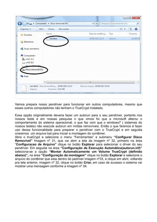 Vamos prepara nosso pendriver para funcionar em outros computadores, mesmo que
esses outros computadores não tenham o TrueCrypt instalado.

Essa opção originalmente deveria fazer um autorun para o seu pendriver, portanto nos
nossos teste e em nossas pesquisa o que vimos foi que a microsoft alterou o
comportamento do sistema operacional, o que faz com que o windows7 ( sistemas do
nossos testes) não execute autorun em mídias removíveis. Então o que faremos é fazer
uso dessa funcionalidade para preparar o pendriver com o TrueCrypt e em seguida
criaremos um arquivo bat para iniciar a montagem do contêiner.
Abra o trueCrypt e selecione o menu “Ferramentas” e submenu “Configurar Disco
Removível” Imagem nº 31, que vai abrir a tela da imagem nº 32, primeiro na área
“Configuracao de Arquivo” clique no botão Explorar para selecionar o driver do seu
pendriver. Em seguida na área “Configuração de Execução Automática(autorun.inf)”
seleciona-se a opção “Montar Automaticamente um Volume TrueCrypt (definido
abaixo)”, na área “Configuração da montagem” clique no botão Explorar e selecione o
arquivo do contêiner que esta dentro do pedriver imagem nº33, e clique em abrir, voltando
pra tela anterior, imagem nº 32, clique no botão Criar, em caso de sucesso o sistema vai
mostrar uma mensagem conforme a imagem nº 34.
 