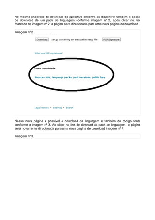No mesmo endereço do download do aplicativo encontra-se disponível também a opção
de download de um pack de linguagem conforme imagem nº 2, após clicar no link
marcado na imagem nº 2 a página sera direcionada para uma nova pagina de download .

Imagem nº 2




Nessa nova página é possível o download da linguagem e também do código fonte
conforme a imagem nº 3. Ao clicar no link de downlad do pack de linguagem a página
será novamente direcionada para uma nova pagina de download imagem nº 4.

Imagem nº 3
 