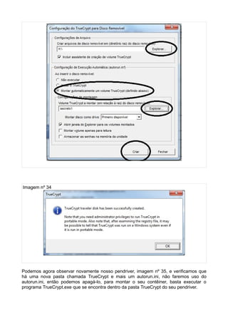 Imagem nº 34




Podemos agora observar novamente nosso pendriver, imagem nº 35, e verificamos que
há uma nova pasta chamada TrueCrypt e mais um autorun.ini, não faremos uso do
autorun.ini, então podemos apagá-lo, para montar o seu contêiner, basta executar o
programa TrueCrypt.exe que se encontra dentro da pasta TrueCrypt do seu pendriver.
 