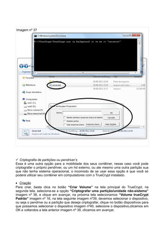 Imagem nº 37




 Criptografia de partições ou pendriver’s
Essa é uma outra opção para a mobilidade dos seus contêiner, nesse caso você pode
criptografar o próprio pendriver, ou um hd externo, ou ate mesmo uma outra partição sua
que não tenha sistema operacional, o incomodo de se usar essa opção é que você só
poderá utilizar seu contêiner em computadores com o TrueCrypt instalado.

• Criação
Para criar, basta clica no botão “Criar Volume” na tela principal do TrueCrypt, na
segunda tela, seleciona-se a opção “Criptografar uma partição/unidade não-sistema”
imagem nº 38, e clique em avançar, na próxima tela selecionamos “Volume trueCrypt
Padrão” imagem nº 16, na tela seguinte imagem nº39, devemos selecionar o dispositivo,
ou seja o pendrive ou a partição que deseja criptografar, clique no botão dispositivos para
que possamos selecionar o dispositivo imagem nº40, selecione o dispositivo,clicamos em
OK e voltandos a tela anterior imagem nº 39, clicamos em avançar.
 