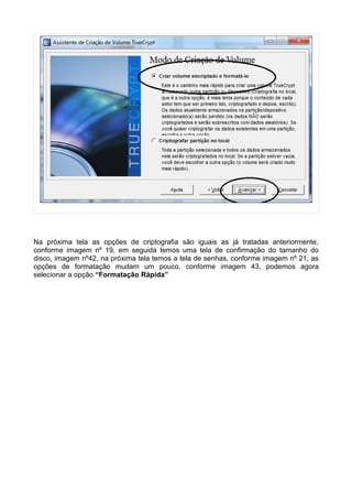 Na próxima tela as opções de criptografia são iguais as já tratadas anteriormente,
conforme imagem nº 19, em seguida temos uma tela de confirmação do tamanho do
disco, imagem nº42, na próxima tela temos a tela de senhas, conforme imagem nº 21, as
opções de formatação mudam um pouco, conforme imagem 43, podemos agora
selecionar a opção “Formatação Rápida”
 