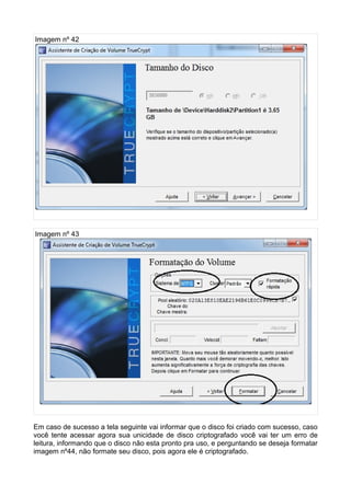 Imagem nº 42




Imagem nº 43




Em caso de sucesso a tela seguinte vai informar que o disco foi criado com sucesso, caso
você tente acessar agora sua unicidade de disco criptografado você vai ter um erro de
leitura, informando que o disco não esta pronto pra uso, e perguntando se deseja formatar
imagem nº44, não formate seu disco, pois agora ele é criptografado.
 