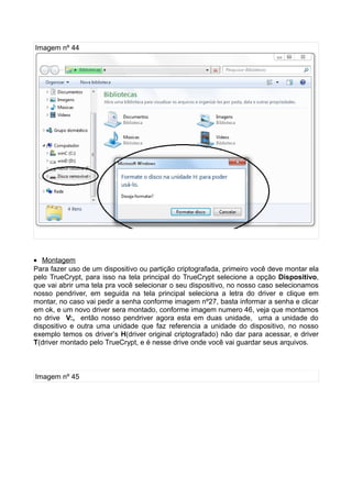 Imagem nº 44




• Montagem
Para fazer uso de um dispositivo ou partição criptografada, primeiro você deve montar ela
pelo TrueCrypt, para isso na tela principal do TrueCrypt selecione a opção Dispositivo,
que vai abrir uma tela pra você selecionar o seu dispositivo, no nosso caso selecionamos
nosso pendriver, em seguida na tela principal seleciona a letra do driver e clique em
montar, no caso vai pedir a senha conforme imagem nº27, basta informar a senha e clicar
em ok, e um novo driver sera montado, conforme imagem numero 46, veja que montamos
no drive V:, então nosso pendriver agora esta em duas unidade, uma a unidade do
dispositivo e outra uma unidade que faz referencia a unidade do dispositivo, no nosso
exemplo temos os driver’s H(driver original criptografado) não dar para acessar, e driver
T(driver montado pelo TrueCrypt, e é nesse drive onde você vai guardar seus arquivos.



Imagem nº 45
 