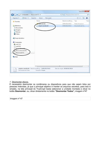 Desmontar discos.
É necessário desmontar os contêineres ou dispositivos para que não sejam lidos por
pessoas indevidas, já que o principal objetivo é manter os arquivos secretos, para isso é
simples, na tela principal do TrueCrypt basta selecionar a unidade montada e clicar no
botão Desmontar, ou, clicar diretamente no botão “Desmontar Todos”, imagem nº47


Imagem nº 47
 