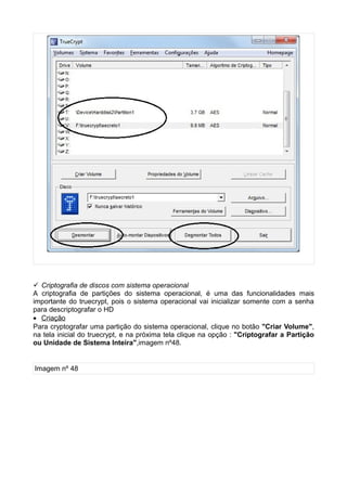  Criptografia de discos com sistema operacional
A criptografia de partições do sistema operacional, é uma das funcionalidades mais
importante do truecrypt, pois o sistema operacional vai inicializar somente com a senha
para descriptografar o HD
• Criação
Para cryptografar uma partição do sistema operacional, clique no botão "Criar Volume",
na tela inicial do truecrypt, e na próxima tela clique na opção : "Criptografar a Partição
ou Unidade de Sistema Inteira",imagem nº48.


Imagem nº 48
 