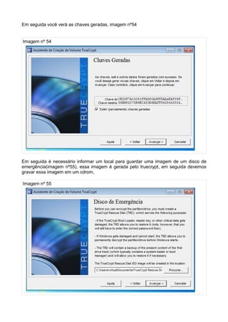 Em seguida você verá as chaves geradas, imagem nº54


Imagem nº 54




Em seguida é necessário informar um local para guardar uma imagem de um disco de
emergência(imagem nº55), essa imagem é gerada pelo truecrypt, em seguida devemos
gravar essa imagem em um cdrom,

Imagem nº 55
 