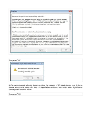 Imagem nº 62




Após o computador reiniciar, teremos a tela da imagem nº 63. onde temos que digitar a
senha, lembro que ainda não esta criptografado o sistema, isso e um teste, digitamos a
senha para o sistema iniciar.

Imagem nº 63
 