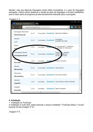 atender, veja que algumas linguagens ainda estão incompletas, é o caso da linguagem
português, mesmo assim testamos a versão do pack da linguagem e foi bem satisfatório,
pois a maior parte do programa já esta devidamente traduzido para o português.

Imagem nº 4




4. Instalação
 Instalação do TrueCrypt
A instalação é muito fácil, basta executar o arquivo instalador “TrueCrypt Setup 7.1a.exe”
baixado do site (imagem nº 5).

Imagem nº 5
 