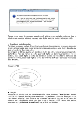 Dessa forma, caso de sucesso, quando você reiniciar o computador, antes de ligar o
windows vai aparecer a tela do truecrypt para digitar a senha, conforme imagem nº63.


 Criação de partição ocultas
Partições ou pastas ocultas, é bem interessante quando precisamos fornecer a senha do
arquivo criptografado, pois dessa forma criaremos duas partições uma dentro da outra, ou
seja um contêiner dentro de outro.
Ex: imagem nº 68,veja que há um contêiner dentro de outro, único arquivo será gerado,
portando na hora de montar, a senha que você digitar vai definir qual contêiner vai ser
exibido, caso você digite a senha do contêiner secreto vai visualizar o conteúdo do
contêiner secreto, caso você digite a senha do contêiner disfarce o conteúdo visualizado
será diferente.


Imagem nº 68




• Criação
Para criar um volume com um contêiner secreto, clique no botão "Criar Volume" na tela
principal do truecrypt, em seguinte selecione a opção deseja conforme a imagem nº15,
para nosso exemplo, mais poderia ser qualquer das outras opções, após clicar em
avançar será direcionado para uma tela como a imagem nº69, nessa tela vamos
seleciona a opção Volume oculto TrueCrypt, e clicar em avançar,
 