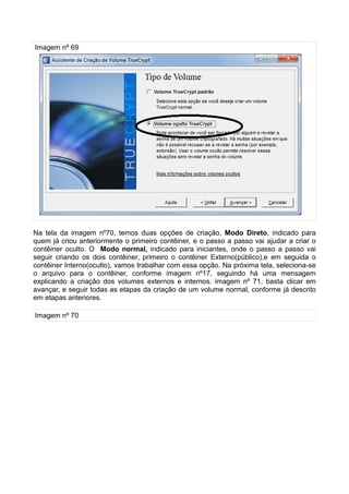 Imagem nº 69




Na tela da imagem nº70, temos duas opções de criação, Modo Direto, indicado para
quem já criou anteriormente o primeiro contêiner, e o passo a passo vai ajudar a criar o
contêiner oculto. O Modo normal, indicado para iniciantes, onde o passo a passo vai
seguir criando os dois contêiner, primeiro o contêiner Externo(público),e em seguida o
contêiner Interno(oculto), vamos trabalhar com essa opção. Na próxima tela, seleciona-se
o arquivo para o contêiner, conforme imagem nº17, seguindo há uma mensagem
explicando a criação dos volumes externos e internos. imagem nº 71, basta clicar em
avançar, e seguir todas as etapas da criação de um volume normal, conforme já descrito
em etapas anteriores.

Imagem nº 70
 