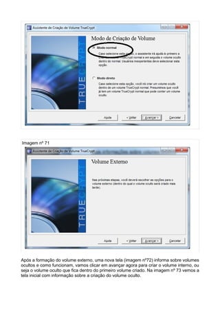 Imagem nº 71




Após a formação do volume externo, uma nova tela (imagem nº72) informa sobre volumes
ocultos e como funcionam, vamos clicar em avançar agora para criar o volume interno, ou
seja o volume oculto que fica dentro do primeiro volume criado. Na imagem nº 73 vemos a
tela inicial com informação sobre a criação do volume oculto.
 