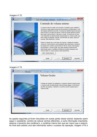 Imagem nº 72




Imagem nº 73




As opções seguintes já foram discutidas em outras partes desse tutorial, bastando assim
seguir o assistente. Lembre de colocar senhas diferentes, e outra informação importante,
observe o tamanho dos contêiner's, o contêiner interno tem que ser menor que o externo.
Ao final será exibido uma tela informando sobre o sucesso da operação, imagem nº74 e
 